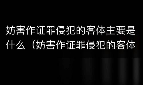 妨害作证罪侵犯的客体主要是什么（妨害作证罪侵犯的客体主要是什么人）
