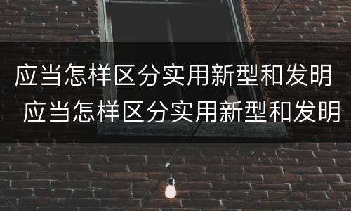 应当怎样区分实用新型和发明 应当怎样区分实用新型和发明新型