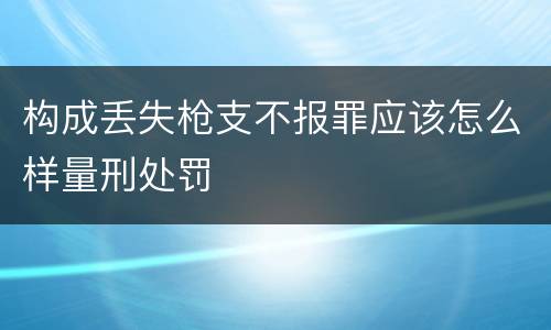 构成丢失枪支不报罪应该怎么样量刑处罚