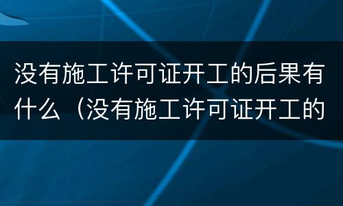没有施工许可证开工的后果有什么（没有施工许可证开工的后果有什么处罚）