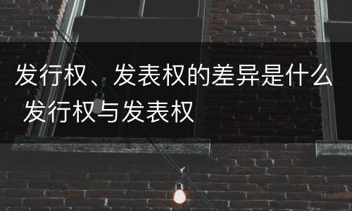 发行权、发表权的差异是什么 发行权与发表权