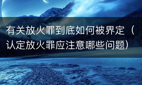 有关放火罪到底如何被界定（认定放火罪应注意哪些问题）