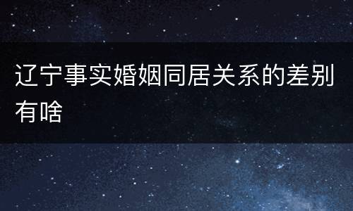 辽宁事实婚姻同居关系的差别有啥