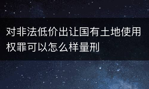 对非法低价出让国有土地使用权罪可以怎么样量刑