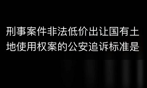 刑事案件非法低价出让国有土地使用权案的公安追诉标准是怎样的