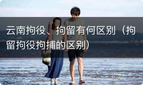 云南拘役、拘留有何区别（拘留拘役拘捕的区别）