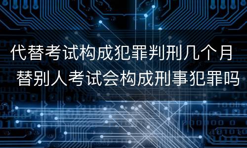 代替考试构成犯罪判刑几个月 替别人考试会构成刑事犯罪吗