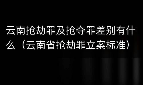 云南抢劫罪及抢夺罪差别有什么（云南省抢劫罪立案标准）