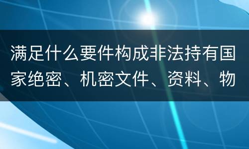 满足什么要件构成非法持有国家绝密、机密文件、资料、物品罪