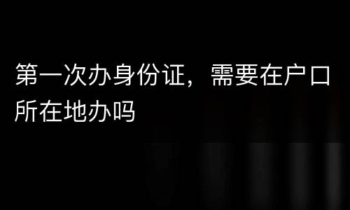 第一次办身份证，需要在户口所在地办吗