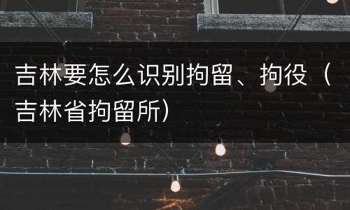 吉林要怎么识别拘留、拘役（吉林省拘留所）