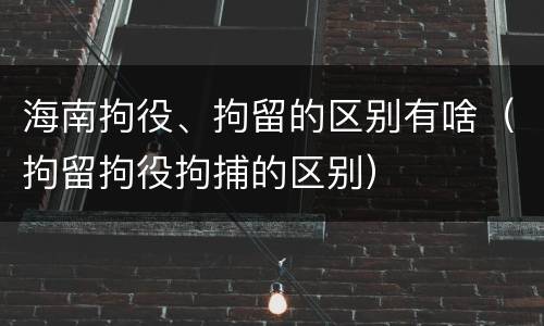 海南拘役、拘留的区别有啥(拘留拘役拘捕的区别)