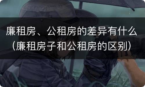 廉租房、公租房的差异有什么（廉租房子和公租房的区别）