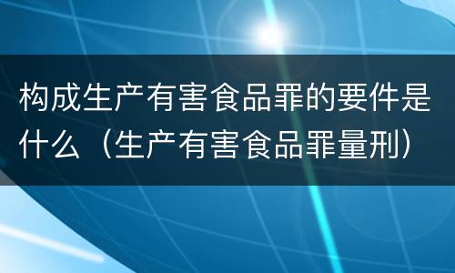 构成生产有害食品罪的要件是什么（生产有害食品罪量刑）