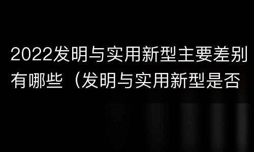 2022发明与实用新型主要差别有哪些（发明与实用新型是否具有实用性）