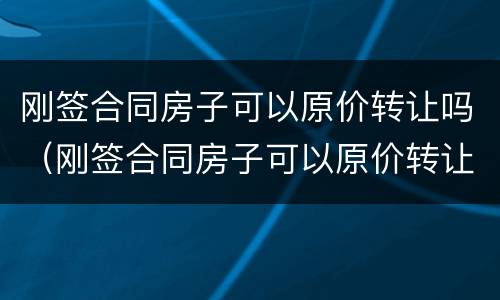 刚签合同房子可以原价转让吗（刚签合同房子可以原价转让吗怎么办）