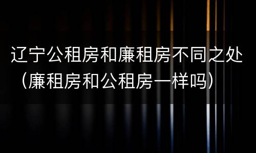 辽宁公租房和廉租房不同之处（廉租房和公租房一样吗）