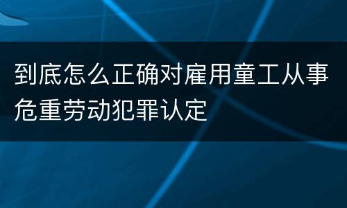 到底怎么正确对雇用童工从事危重劳动犯罪认定