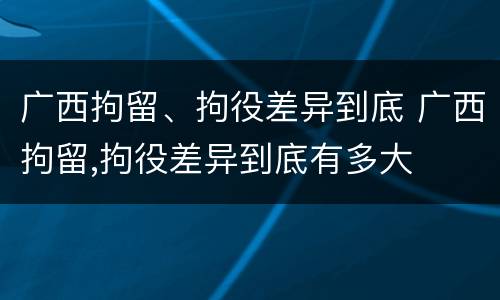 广西拘留、拘役差异到底 广西拘留,拘役差异到底有多大