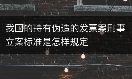 我国的持有伪造的发票案刑事立案标准是怎样规定