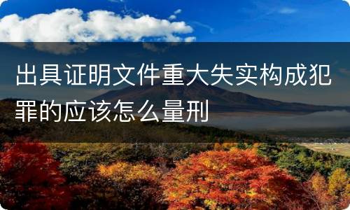 出具证明文件重大失实构成犯罪的应该怎么量刑