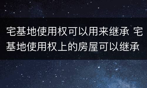 宅基地使用权可以用来继承 宅基地使用权上的房屋可以继承吗