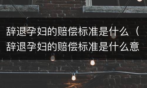 辞退孕妇的赔偿标准是什么（辞退孕妇的赔偿标准是什么意思）