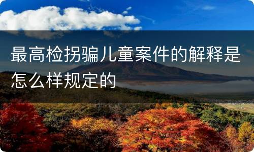 最高检拐骗儿童案件的解释是怎么样规定的
