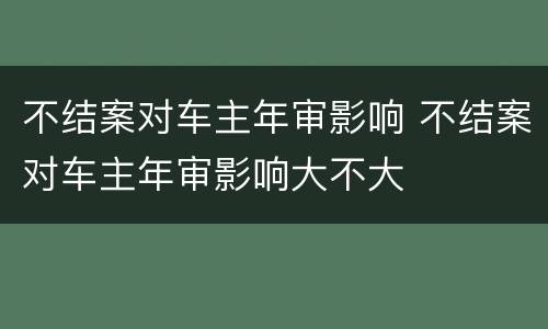 不结案对车主年审影响 不结案对车主年审影响大不大