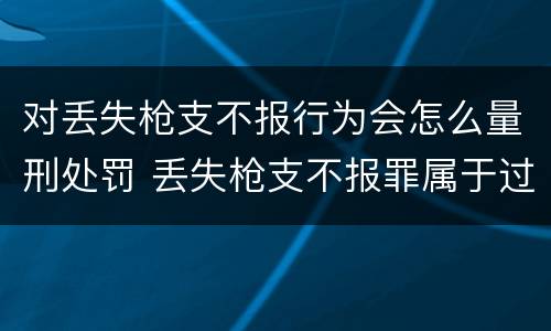 对丢失枪支不报行为会怎么量刑处罚 丢失枪支不报罪属于过失犯罪吗