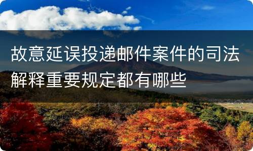 故意延误投递邮件案件的司法解释重要规定都有哪些