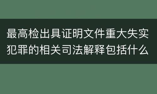 最高检出具证明文件重大失实犯罪的相关司法解释包括什么主要内容