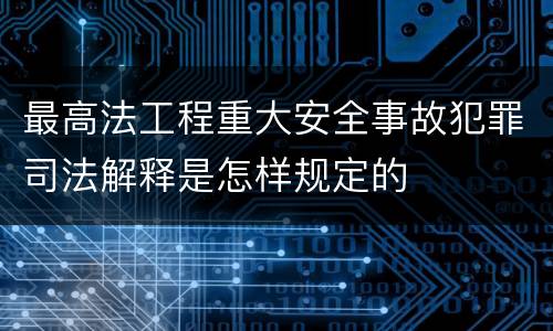 最高法工程重大安全事故犯罪司法解释是怎样规定的