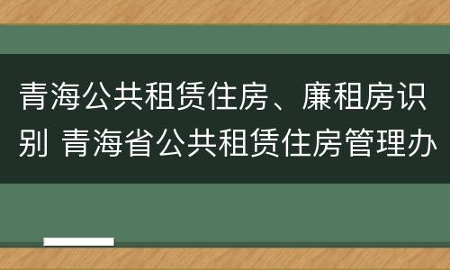 青海公共租赁住房、廉租房识别 青海省公共租赁住房管理办法