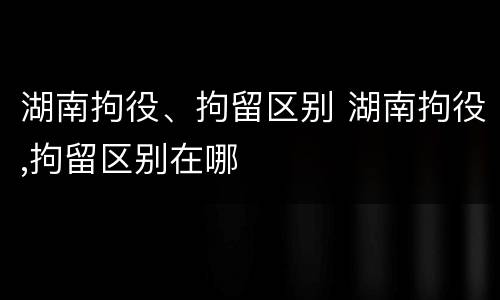湖南拘役、拘留区别 湖南拘役,拘留区别在哪