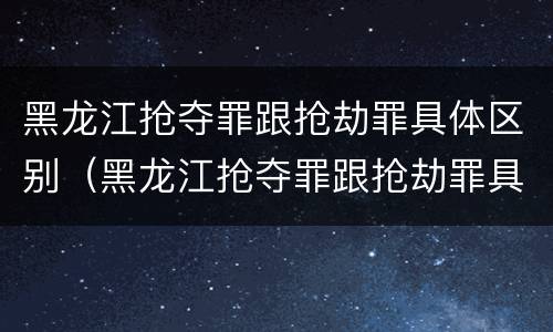 黑龙江抢夺罪跟抢劫罪具体区别（黑龙江抢夺罪跟抢劫罪具体区别在哪）
