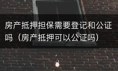 房产抵押担保需要登记和公证吗（房产抵押可以公证吗）