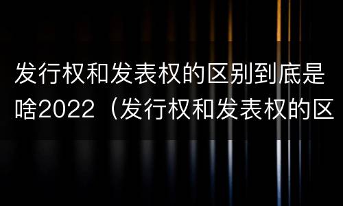 发行权和发表权的区别到底是啥2022（发行权和发表权的区别到底是啥2022年的）