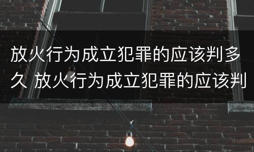 放火行为成立犯罪的应该判多久 放火行为成立犯罪的应该判多久呢