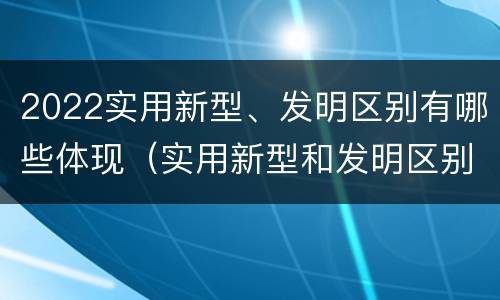 2022实用新型、发明区别有哪些体现（实用新型和发明区别）