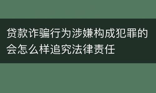 贷款诈骗行为涉嫌构成犯罪的会怎么样追究法律责任