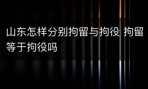 山东怎样分别拘留与拘役 拘留等于拘役吗