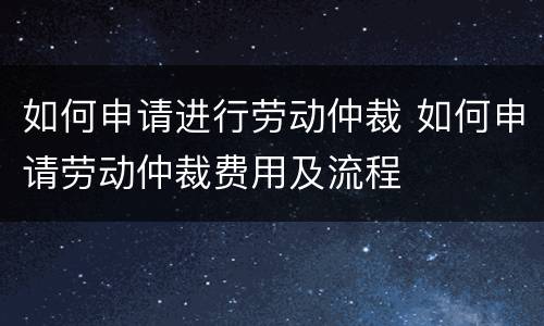 如何申请进行劳动仲裁 如何申请劳动仲裁费用及流程
