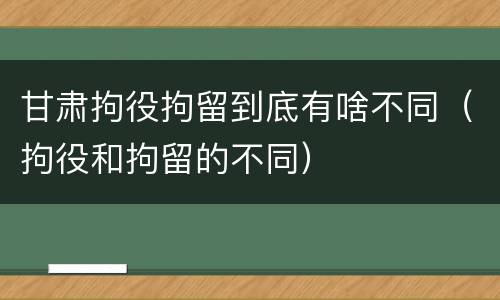 甘肃拘役拘留到底有啥不同（拘役和拘留的不同）