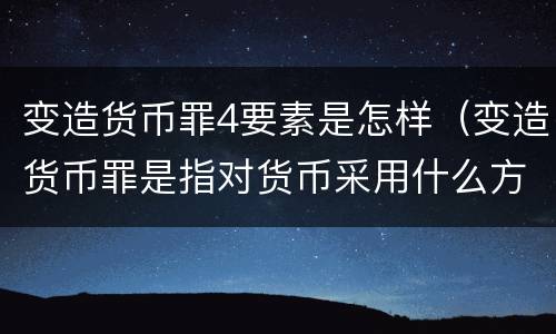 变造货币罪4要素是怎样（变造货币罪是指对货币采用什么方法）
