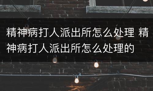 精神病打人派出所怎么处理 精神病打人派出所怎么处理的
