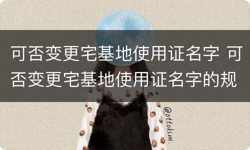 可否变更宅基地使用证名字 可否变更宅基地使用证名字的规定