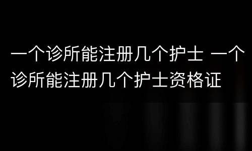 一个诊所能注册几个护士 一个诊所能注册几个护士资格证