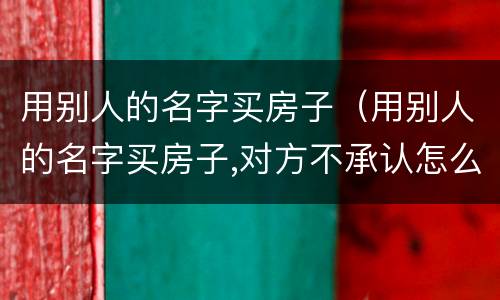 用别人的名字买房子（用别人的名字买房子,对方不承认怎么办）