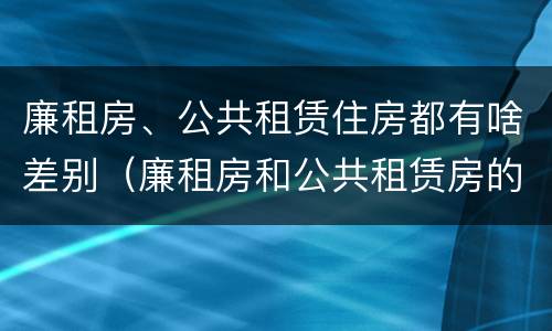 廉租房、公共租赁住房都有啥差别（廉租房和公共租赁房的区别）